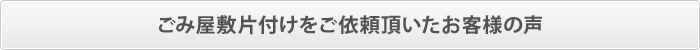 ごみ屋敷片付けをご依頼頂いたお客様の声 ごみ屋敷片付けをご依頼頂いたお客様の声